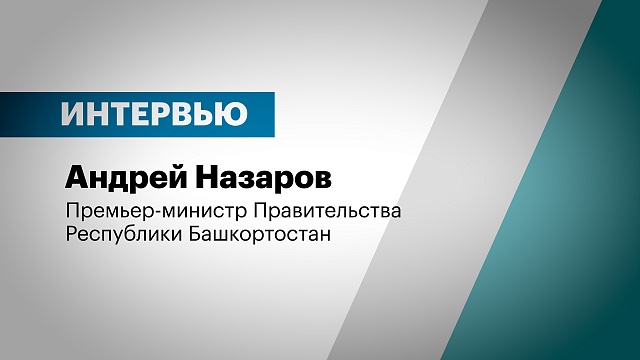 Интервью с Андреем Назаровым, Премьер-министром Правительства Республики Башкортостан